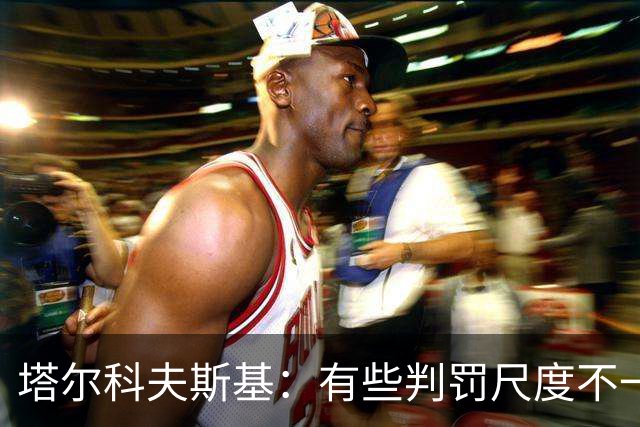 塔尔科夫斯基:有些判罚尺度不一,尤其是上半场